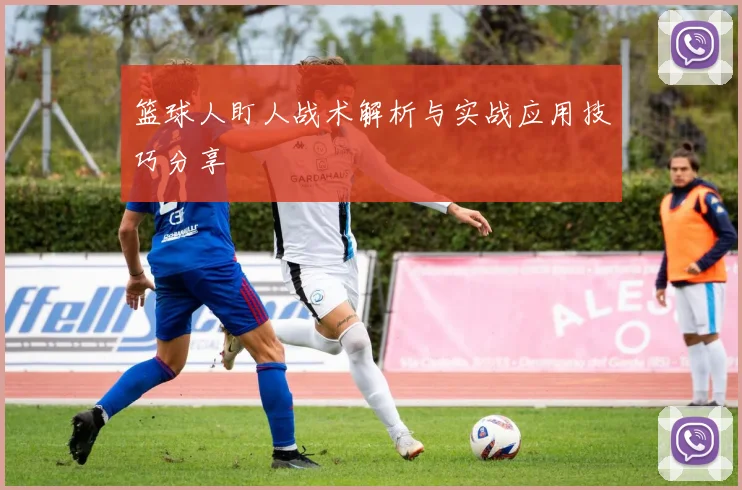 篮球人盯人战术解析与实战应用技巧分享