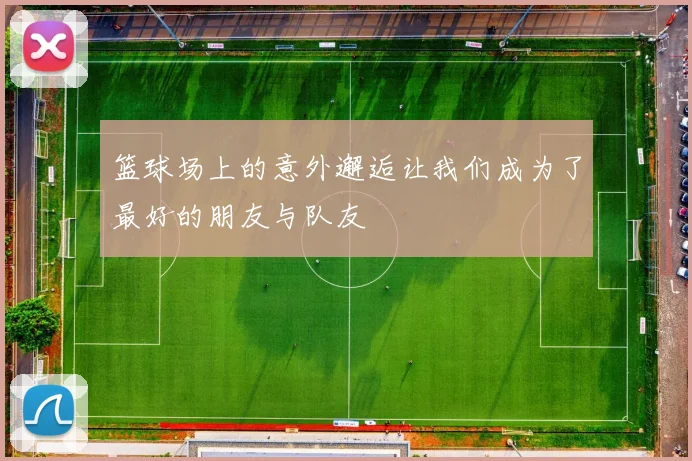 篮球场上的意外邂逅让我们成为了最好的朋友与队友
