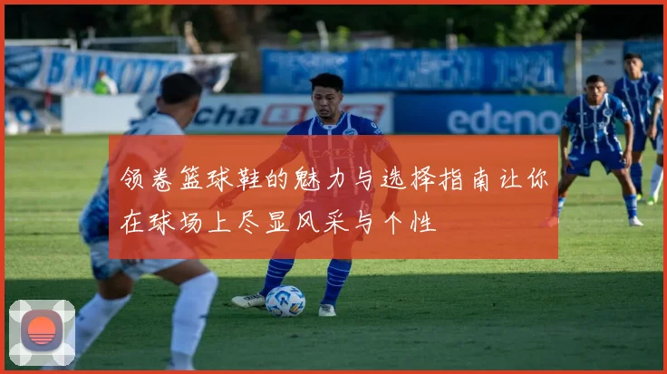 领卷篮球鞋的魅力与选择指南让你在球场上尽显风采与个性