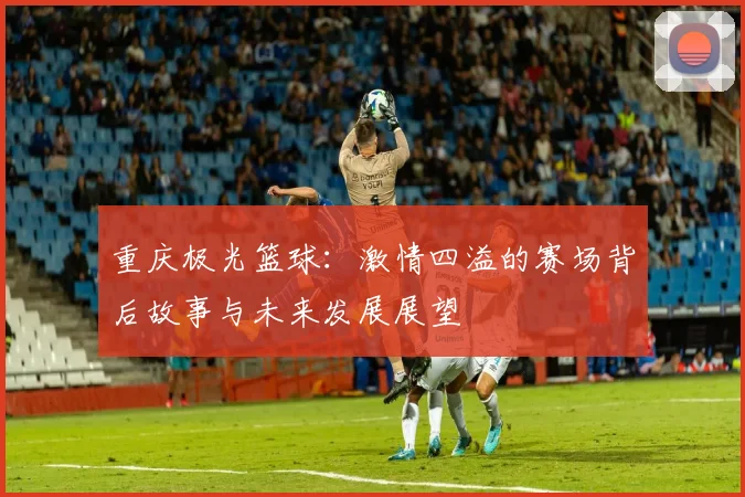 重庆极光篮球：激情四溢的赛场背后故事与未来发展展望