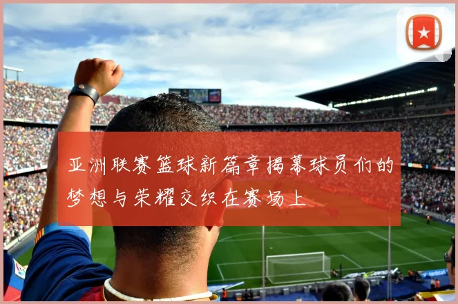 亚洲联赛篮球新篇章揭幕球员们的梦想与荣耀交织在赛场上