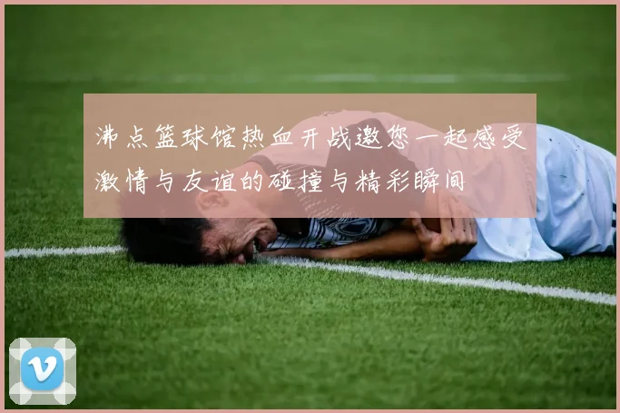 沸点篮球馆热血开战邀您一起感受激情与友谊的碰撞与精彩瞬间
